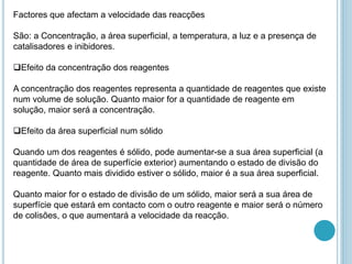 Factores que afectam a velocidade das reacções
São: a Concentração, a área superficial, a temperatura, a luz e a presença de
catalisadores e inibidores.
Efeito da concentração dos reagentes
A concentração dos reagentes representa a quantidade de reagentes que existe
num volume de solução. Quanto maior for a quantidade de reagente em
solução, maior será a concentração.
Efeito da área superficial num sólido
Quando um dos reagentes é sólido, pode aumentar-se a sua área superficial (a
quantidade de área de superfície exterior) aumentando o estado de divisão do
reagente. Quanto mais dividido estiver o sólido, maior é a sua área superficial.
Quanto maior for o estado de divisão de um sólido, maior será a sua área de
superfície que estará em contacto com o outro reagente e maior será o número
de colisões, o que aumentará a velocidade da reacção.
 