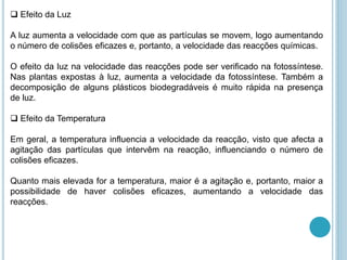  Efeito da Luz
A luz aumenta a velocidade com que as partículas se movem, logo aumentando
o número de colisões eficazes e, portanto, a velocidade das reacções químicas.
O efeito da luz na velocidade das reacções pode ser verificado na fotossíntese.
Nas plantas expostas à luz, aumenta a velocidade da fotossíntese. Também a
decomposição de alguns plásticos biodegradáveis é muito rápida na presença
de luz.
 Efeito da Temperatura
Em geral, a temperatura influencia a velocidade da reacção, visto que afecta a
agitação das partículas que intervêm na reacção, influenciando o número de
colisões eficazes.
Quanto mais elevada for a temperatura, maior é a agitação e, portanto, maior a
possibilidade de haver colisões eficazes, aumentando a velocidade das
reacções.
 