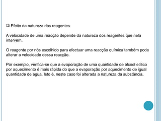  Efeito da natureza dos reagentes
A velocidade de uma reacção depende da natureza dos reagentes que nela
intervêm.
O reagente por nós escolhido para efectuar uma reacção química também pode
alterar a velocidade dessa reacção.
Por exemplo, verifica-se que a evaporação de uma quantidade de álcool etílico
por aquecimento é mais rápida do que a evaporação por aquecimento de igual
quantidade de água. Isto é, neste caso foi alterada a natureza da substância.
 