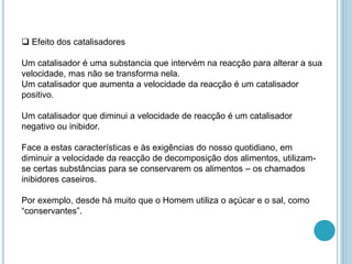  Efeito dos catalisadores
Um catalisador é uma substancia que intervém na reacção para alterar a sua
velocidade, mas não se transforma nela.
Um catalisador que aumenta a velocidade da reacção é um catalisador
positivo.
Um catalisador que diminui a velocidade de reacção é um catalisador
negativo ou inibidor.
Face a estas características e às exigências do nosso quotidiano, em
diminuir a velocidade da reacção de decomposição dos alimentos, utilizam-
se certas substâncias para se conservarem os alimentos – os chamados
inibidores caseiros.
Por exemplo, desde há muito que o Homem utiliza o açúcar e o sal, como
“conservantes”.
 