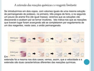 A extensão das reacções químicas e o reagente limitante
Se introduzirmos em dois copos, com volumes iguais de uma mesma solução
de permanganato de potássio, no primeiro, três pregos de ferro, e no segundo
um pouco de arame fino (de igual massa), veremos que as soluções vão
descorando e acabam por se tornar incolores. Isto indica-nos que as reacções
que tiveram lugar foram avançando até se completarem por esgotamento de
um dos reagentes, neste caso, o anião permanganato.
Embora, no primeiro copo, a reacção decorresse mais lentamente, no final, a
extensão foi a mesma nos dois casos; vemos, assim, que a velocidade e a
extensão são duas características diferentes das reacções químicas.
 