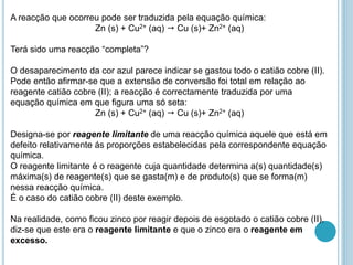 A reacção que ocorreu pode ser traduzida pela equação química:
Zn (s) + Cu2+ (aq)  Cu (s)+ Zn2+ (aq)
Terá sido uma reacção “completa”?
O desaparecimento da cor azul parece indicar se gastou todo o catião cobre (II).
Pode então afirmar-se que a extensão de conversão foi total em relação ao
reagente catião cobre (II); a reacção é correctamente traduzida por uma
equação química em que figura uma só seta:
Zn (s) + Cu2+ (aq)  Cu (s)+ Zn2+ (aq)
Designa-se por reagente limitante de uma reacção química aquele que está em
defeito relativamente ás proporções estabelecidas pela correspondente equação
química.
O reagente limitante é o reagente cuja quantidade determina a(s) quantidade(s)
máxima(s) de reagente(s) que se gasta(m) e de produto(s) que se forma(m)
nessa reacção química.
É o caso do catião cobre (II) deste exemplo.
Na realidade, como ficou zinco por reagir depois de esgotado o catião cobre (II),
diz-se que este era o reagente limitante e que o zinco era o reagente em
excesso.
 
