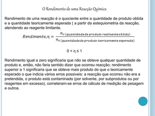 O Rendimento de uma Reacção Química
Rendimento de uma reacção é o quociente entre a quantidade de produto obtida
e a quantidade teoricamente esperada ( a partir da estequiometria da reacção,
atendendo ao reagente limitante.
0 < η ≤ 1
Rendimento igual a zero significaria que não se obteve qualquer quantidade de
produto e, então, não faria sentido dizer que ocorreu reacção; rendimento
superior a 1 significaria que se obteve mais produto do que o teoricamente
esperado o que indicia vários erros possiveis: a reacção que ocorreu não era a
pretendida, o produto está contaminado (por solvente, por subprodutos ou por
reagentes em excesso), cometeram-se erros de cálculo de medição de pesagem
e outros.
 