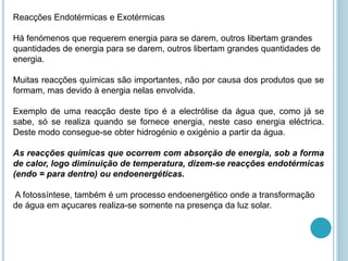 Reacções Endotérmicas e Exotérmicas
Há fenómenos que requerem energia para se darem, outros libertam grandes
quantidades de energia para se darem, outros libertam grandes quantidades de
energia.
Muitas reacções químicas são importantes, não por causa dos produtos que se
formam, mas devido à energia nelas envolvida.
Exemplo de uma reacção deste tipo é a electrólise da água que, como já se
sabe, só se realiza quando se fornece energia, neste caso energia eléctrica.
Deste modo consegue-se obter hidrogénio e oxigénio a partir da água.
As reacções químicas que ocorrem com absorção de energia, sob a forma
de calor, logo diminuição de temperatura, dizem-se reacções endotérmicas
(endo = para dentro) ou endoenergéticas.
A fotossíntese, também é um processo endoenergético onde a transformação
de água em açucares realiza-se somente na presença da luz solar.
 