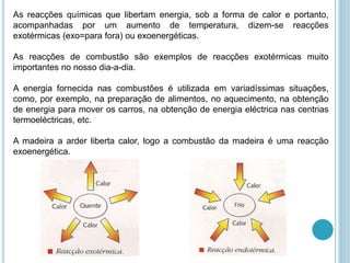 As reacções químicas que libertam energia, sob a forma de calor e portanto,
acompanhadas por um aumento de temperatura, dizem-se reacções
exotérmicas (exo=para fora) ou exoenergéticas.
As reacções de combustão são exemplos de reacções exotérmicas muito
importantes no nosso dia-a-dia.
A energia fornecida nas combustões é utilizada em variadíssimas situações,
como, por exemplo, na preparação de alimentos, no aquecimento, na obtenção
de energia para mover os carros, na obtenção de energia eléctrica nas centrias
termoeléctricas, etc.
A madeira a arder liberta calor, logo a combustão da madeira é uma reacção
exoenergética.
 