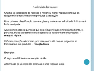 A velocidade das reacções
Chama-se velocidade de reacção à maior ou menor rapidez com que os
reagentes se transformam em produtos da reacção.
Uma primeira classificação das reacções quanto à sua velocidade é dizer se é
lenta ou rápida.
Existem reacções químicas que se produzem quase instantaneamente, e,
portanto, muito rapidamente os reagentes se transformam em produtos -
reacção rápida.
Outras reacções demoram, por vezes anos até que os reagentes se
transformam em produtos – reacção lenta.
Exemplos:
O fogo de artifício é uma reacção rápida.
A formação de verdete nas estátuas é uma reacção lenta.
 