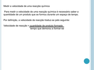 Medir a velocidade de uma reacção química
Para medir a velocidade de uma reacção química é necessário saber a
quantidade de um produto que se formou durante um espaço de tempo.
Por definição, a velocidade de reacção traduz-se pelo seguinte:
Velocidade de reacção = quantidade de produto formado
tempo que demorou a formar-se
 