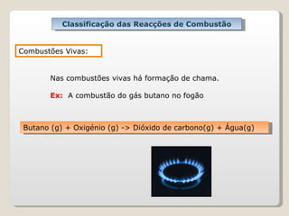 Classificação das Reacções de Combustão Combustões Vivas: Nas combustões vivas há formação de chama. Ex:   A combustão do gás butano no fogão Butano (g) + Oxigénio (g) -> Dióxido de carbono(g) + Água(g)   