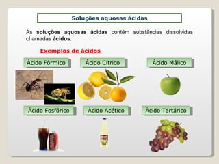 Soluções aquosas ácidas As  soluções aquosas ácidas  contêm substâncias dissolvidas chamadas  ácidos . Exemplos de ácidos  Ácido Fórmico Ácido Cítrico Ácido Málico Ácido Fosfórico Ácido Acético Ácido Tartárico 