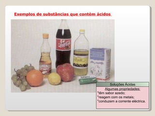 Exemplos de substâncias que contém ácidos  Soluções Ácidas Algumas propriedades: têm sabor azedo; reagem com os metais; conduzem a corrente eléctrica. 