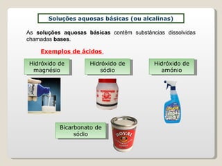 Soluções aquosas básicas (ou alcalinas) As  soluções aquosas básicas  contêm substâncias dissolvidas chamadas  bases . Exemplos de ácidos  Hidróxido de magnésio Hidróxido de sódio Hidróxido de amónio Bicarbonato de sódio 