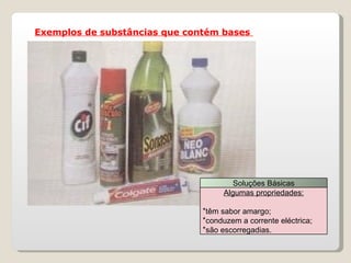 Exemplos de substâncias que contém bases  Soluções Básicas Algumas propriedades: têm sabor amargo; conduzem a corrente eléctrica; são escorregadias. 