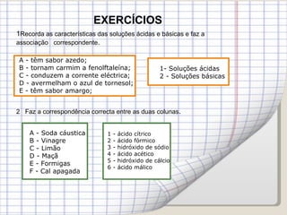 EXERCÍCIOS A - têm sabor azedo; B - tornam carmim a fenolftaleína; C - conduzem a corrente eléctrica; D - avermelham o azul de tornesol; E - têm sabor amargo; 1- Soluções ácidas 2 - Soluções básicas A - Soda cáustica B - Vinagre C - Limão D - Maçã E - Formigas F - Cal apagada  1 - ácido cítrico 2 - ácido fórmico 3 - hidróxido de sódio 4 - ácido acético 5 - hidróxido de cálcio 6 - ácido málico 1 Recorda as características das soluções ácidas e básicas e faz a associação  correspondente . 2  Faz a correspondência correcta entre as duas colunas . 