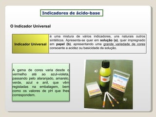 O Indicador Universal Indicadores de ácido-base  Indicador Universal é uma mistura de vários indicadores, uns naturais outros sintéticos. Apresenta-se quer em  solução (a) , quer impregnado em  papel (b) , apresentando uma  grande variedade de cores  consoante a acidez ou basicidade da solução. A gama de cores varia desde o vermelho até ao azul-violeta, passando pelo alaranjado, amarelo, verde, azul e anil, que vêm registadas na embalagem, bem como os valores de pH que lhes correspondem. 