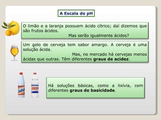 A Escala de pH Há soluções básicas, como a lixívia, com diferentes  graus de basicidade . O limão e a laranja possuem ácido cítrico; daí dizemos que são frutos ácidos.  Mas serão igualmente ácidos? Um golo de cerveja tem sabor amargo. A cerveja é uma solução ácida.  Mas, no mercado há cervejas menos ácidas que outras. Têm diferentes  graus de acidez . 