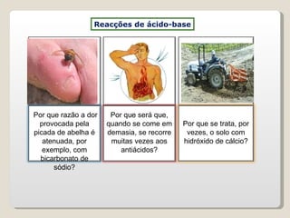 Reacções de ácido-base Por que razão a dor provocada pela picada de abelha é atenuada, por exemplo, com bicarbonato de sódio? Por que será que, quando se come em demasia, se recorre muitas vezes aos antiácidos? Por que se trata, por vezes, o solo com hidróxido de cálcio? 
