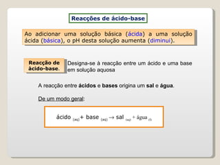 ácido  (aq) + base  (aq)    sal  (aq)  + água  (l) Reacções de ácido-base Reacção de àcido-base . Designa-se à reacção entre um ácido e uma base em solução aquosa  Ao adicionar uma solução básica ( ácida ) a uma solução ácida ( básica ), o pH desta solução aumenta ( diminui ). A reacção entre  ácidos  e  bases  origina um  sal  e  água .  De um modo geral : 