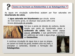 As  á guas em circula ç ão subterrânea acabam por ficar saturadas em  bicarbonato de c á lcio .   A  á gua saturada em bicarbonato  que circula  acima do n í vel duma gruta, ao alcan ç ar essa gruta sofre uma brusca  diminui ç ão de pressão . Como se formam as Estalactites e as Estalagmites ? ? Tal leva  à  perda de di ó xido de carbono, donde resulta que parte do bicarbonato passa a  carbonato de c á lcio . Este, sendo  menos sol ú vel ,  precipita , o que geralmente acontece em saliências por onde a  á gua pinga, originando as  Estalactites . A cont í nua circula ç ão de  á gua leva a que os pingos, ao ca í rem no fundo da gruta, tendem uma vez mais, a precipitar o carbonato, levando  à  forma ç ão das  Estalagmites . 