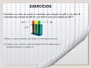 EXERCÍCIOS Considera um tubo de ensaio A contendo uma solução de pH 3, um tubo B contendo uma solução de pH 12 e um tubo C com uma solução de pH 7. A  B C Indica o carácter químico da solução A e B respectivamente. b) Explica como variaria o pH da solução B se lhe adicionasses,  progressivamente, a solução A. 