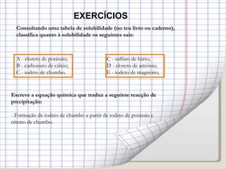 EXERCÍCIOS Consultando uma tabela de solubilidade (no teu livro ou caderno), classifica quanto à solubilidade os seguintes sais: A - cloreto de potássio; C - sulfato de bário; B - carbonato de cálcio; D - cloreto de amónio;  C - iodeto de chumbo.   E - iodeto de magnésio; Escreve a equação química que traduz a seguinte reacção de precipitação: - Formação de iodeto de chumbo a partir de iodeto de potássio e nitrato de chumbo. 