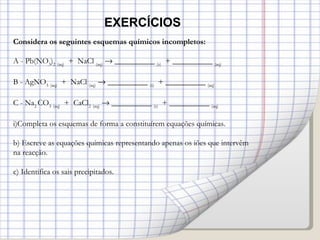 Considera os seguintes esquemas químicos incompletos: A - Pb(NO 3 ) 2   (aq)   +  NaCl  (aq)     __________  (s)   + __________  (aq) B - AgNO 3   (aq)   +  NaCl  (aq)     __________  (s)   + __________  (aq) C - Na 2  CO 3   (aq)   +  CaCl 2   (aq)     __________  (s)   + __________  (aq) Completa os esquemas de forma a constituírem equações químicas. b) Escreve as equações químicas representando apenas os iões que intervêm na reacção. c) Identifica os sais precipitados. EXERCÍCIOS 