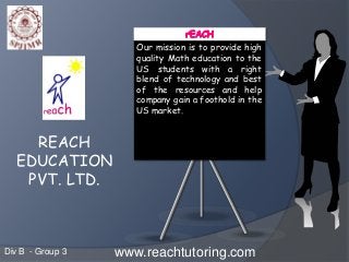 Our mission is to provide high
quality Math education to the
US students with a right
blend of technology and best
of the resources and help
company gain a foothold in the
US market.
www.reachtutoring.com
REACH
EDUCATION
PVT. LTD.
Div B - Group 3
 