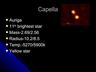 Capella Auriga 11 th  brightest star Mass-2.69/2.56 Radius-10.2/8.5 Temp.-5270/5900k Yellow star 