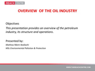 OVERVIEW OF THE OIL INDUSTRY

Objectives
This presentation provides an overview of the petroleum
industry, its structure and operations.

Presented by:
Mathew Nkem Ikediashi
MSc Environmental Pollution & Protection




                                              WWW.THEREACHCENTRE.COM
 
