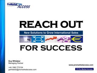 REACH OUT New Solutions to Grow International Sales Guy Whitaker Managing Partner +44 1962 773154 [email_address] www.promarketaccess.com ©  Pro Market Access for success ProMarket ProMarket Access Access 