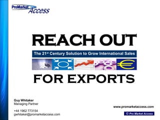 REACH OUT The 21 st  Century Solution to Grow International Sales Guy Whitaker Managing Partner +44 1962 773154 [email_address] www.promarketaccess.com ©  Pro Market Access for exports ProMarket ProMarket Access Access 