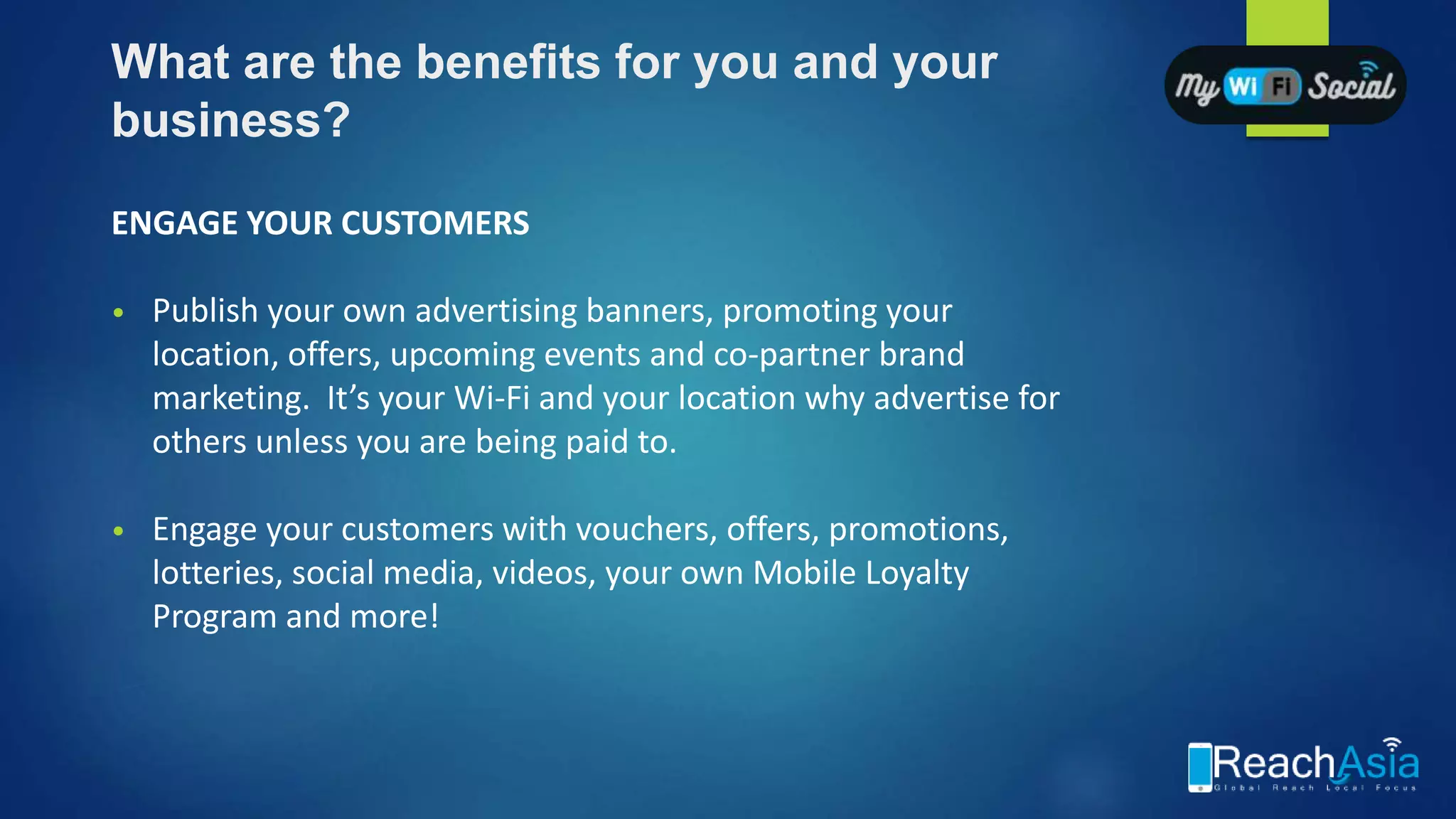 What are the benefits for you and your
business?
ENGAGE YOUR CUSTOMERS
• Publish your own advertising banners, promoting your
location, offers, upcoming events and co-partner brand
marketing. It’s your Wi-Fi and your location why advertise for
others unless you are being paid to.
• Engage your customers with vouchers, offers, promotions,
lotteries, social media, videos, your own Mobile Loyalty
Program and more!
 