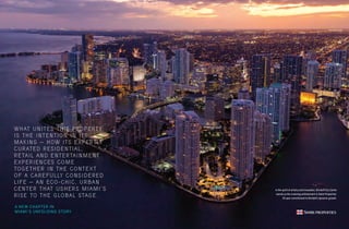 4 5
In the spirit of artistry and innovation, Brickell City Centre
stands as the crowning achievement in Swire Properties’
30-year commitment to Brickell’s dynamic growth.
WHAT UNITES THIS PROPERTY
IS THE INTENTION IN ITS
MAKING — HOW ITS EXPERTLY
CURATED RESIDENTIAL,
RETAIL AND ENTERTAINMENT
EXPERIENCES COME
TOGETHER IN THE CONTEXT
OF A CAREFULLY CONSIDERED
LIFE — AN ECO-CHIC, URBAN
CENTER THAT USHERS MIAMI’S
RISE TO THE GLOBAL STAGE.
A NEW CHAPTER IN
MIAMI’S UNFOLDING STORY
 