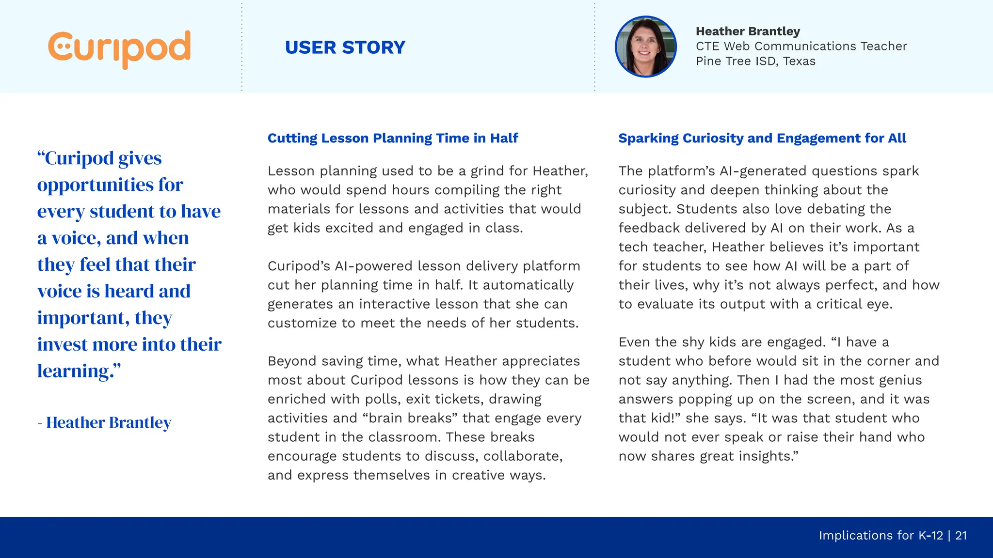 USER STORY
Cutting Lesson Planning Time in Half
Lesson planning used to be a grind for Heather,
who would spend hours compiling the right
materials for lessons and activities that would
get kids excited and engaged in class.
Curipod’s AI-powered lesson delivery platform
cut her planning time in half. It automatically
generates an interactive lesson that she can
customize to meet the needs of her students.
Beyond saving time, what Heather appreciates
most about Curipod lessons is how they can be
enriched with polls, exit tickets, drawing
activities and “brain breaks” that engage every
student in the classroom. These breaks
encourage students to discuss, collaborate,
and express themselves in creative ways.
Implications for K-12 | 21
Sparking Curiosity and Engagement for All
The platform’s AI-generated questions spark
curiosity and deepen thinking about the
subject. Students also love debating the
feedback delivered by AI on their work. As a
tech teacher, Heather believes it’s important
for students to see how AI will be a part of
their lives, why it’s not always perfect, and how
to evaluate its output with a critical eye.
Even the shy kids are engaged. “I have a
student who before would sit in the corner and
not say anything. Then I had the most genius
answers popping up on the screen, and it was
that kid!” she says. “It was that student who
would not ever speak or raise their hand who
now shares great insights.”
“Curipod gives
opportunities for
every student to have
a voice, and when
they feel that their
voice is heard and
important, they
invest more into their
learning.”
- Heather Brantley
Heather Brantley
CTE Web Communications Teacher
Pine Tree ISD, Texas
 