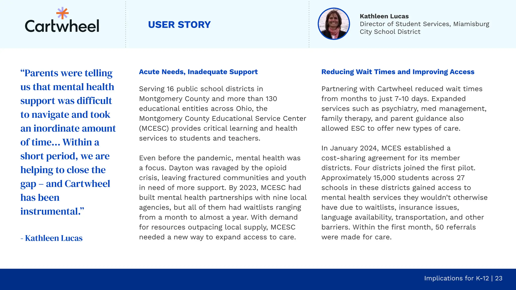 USER STORY
Acute Needs, Inadequate Support
Serving 16 public school districts in
Montgomery County and more than 130
educational entities across Ohio, the
Montgomery County Educational Service Center
(MCESC) provides critical learning and health
services to students and teachers.
Even before the pandemic, mental health was
a focus. Dayton was ravaged by the opioid
crisis, leaving fractured communities and youth
in need of more support. By 2023, MCESC had
built mental health partnerships with nine local
agencies, but all of them had waitlists ranging
from a month to almost a year. With demand
for resources outpacing local supply, MCESC
needed a new way to expand access to care.
Implications for K-12 | 23
Reducing Wait Times and Improving Access
Partnering with Cartwheel reduced wait times
from months to just 7-10 days. Expanded
services such as psychiatry, med management,
family therapy, and parent guidance also
allowed ESC to offer new types of care.
In January 2024, MCES established a
cost-sharing agreement for its member
districts. Four districts joined the ﬁrst pilot.
Approximately 15,000 students across 27
schools in these districts gained access to
mental health services they wouldn’t otherwise
have due to waitlists, insurance issues,
language availability, transportation, and other
barriers. Within the ﬁrst month, 50 referrals
were made for care.
“Parents were telling
us that mental health
support was difficult
to navigate and took
an inordinate amount
of time… Within a
short period, we are
helping to close the
gap – and Cartwheel
has been
instrumental.”
- Kathleen Lucas
Kathleen Lucas
Director of Student Services, Miamisburg
City School District
 
