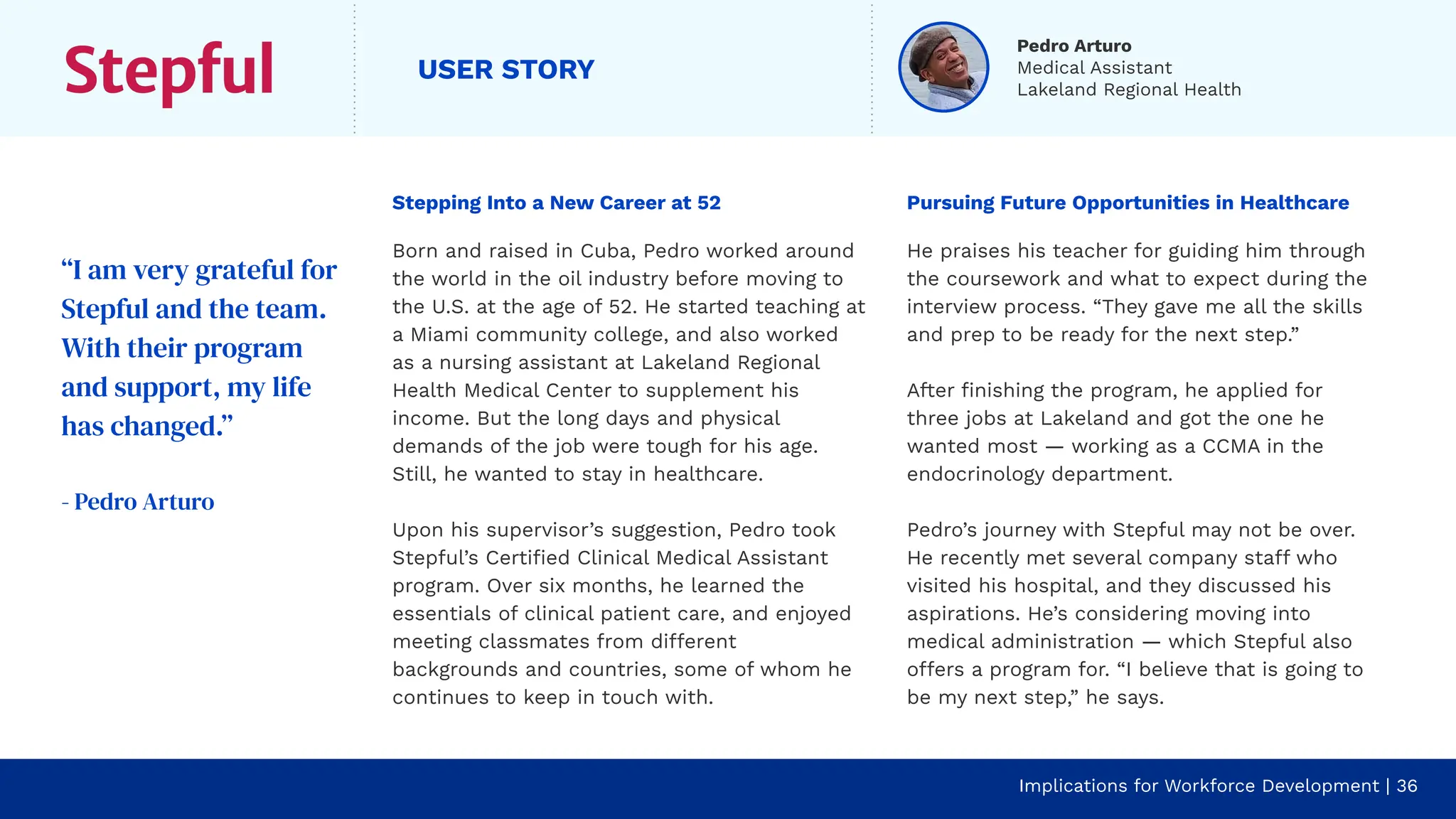 USER STORY
Stepping Into a New Career at 52
Born and raised in Cuba, Pedro worked around
the world in the oil industry before moving to
the U.S. at the age of 52. He started teaching at
a Miami community college, and also worked
as a nursing assistant at Lakeland Regional
Health Medical Center to supplement his
income. But the long days and physical
demands of the job were tough for his age.
Still, he wanted to stay in healthcare.
Upon his supervisor’s suggestion, Pedro took
Stepful’s Certiﬁed Clinical Medical Assistant
program. Over six months, he learned the
essentials of clinical patient care, and enjoyed
meeting classmates from different
backgrounds and countries, some of whom he
continues to keep in touch with.
Pursuing Future Opportunities in Healthcare
He praises his teacher for guiding him through
the coursework and what to expect during the
interview process. “They gave me all the skills
and prep to be ready for the next step.”
After ﬁnishing the program, he applied for
three jobs at Lakeland and got the one he
wanted most — working as a CCMA in the
endocrinology department.
Pedro’s journey with Stepful may not be over.
He recently met several company staff who
visited his hospital, and they discussed his
aspirations. He’s considering moving into
medical administration — which Stepful also
offers a program for. “I believe that is going to
be my next step,” he says.
“I am very grateful for
Stepful and the team.
With their program
and support, my life
has changed.”
- Pedro Arturo
Implications for Workforce Development | 36
Pedro Arturo
Medical Assistant
Lakeland Regional Health
 