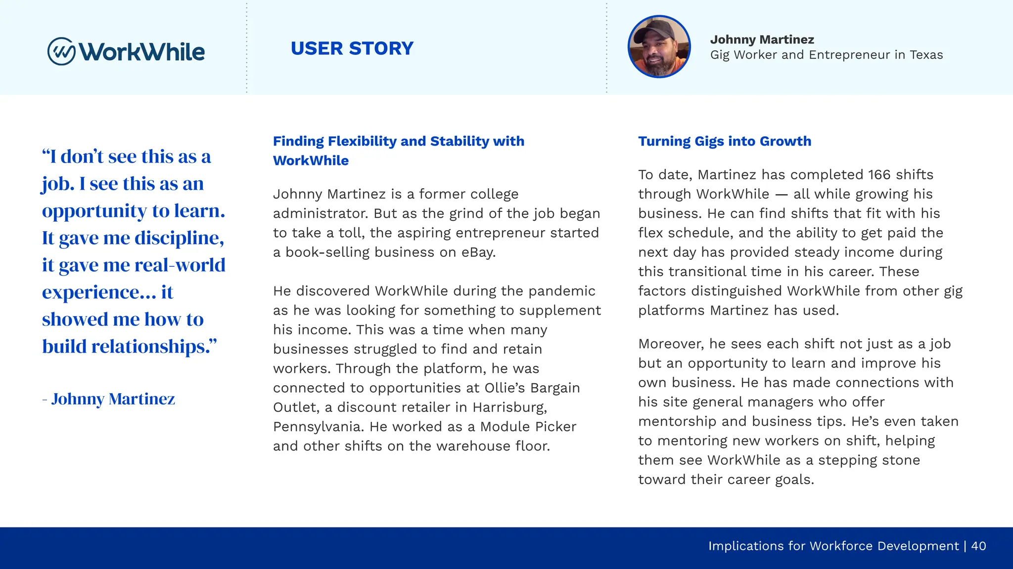 USER STORY
Finding Flexibility and Stability with
WorkWhile
Johnny Martinez is a former college
administrator. But as the grind of the job began
to take a toll, the aspiring entrepreneur started
a book-selling business on eBay.
He discovered WorkWhile during the pandemic
as he was looking for something to supplement
his income. This was a time when many
businesses struggled to ﬁnd and retain
workers. Through the platform, he was
connected to opportunities at Ollie’s Bargain
Outlet, a discount retailer in Harrisburg,
Pennsylvania. He worked as a Module Picker
and other shifts on the warehouse ﬂoor.
Implications for Workforce Development | 40
Turning Gigs into Growth
To date, Martinez has completed 166 shifts
through WorkWhile — all while growing his
business. He can ﬁnd shifts that ﬁt with his
ﬂex schedule, and the ability to get paid the
next day has provided steady income during
this transitional time in his career. These
factors distinguished WorkWhile from other gig
platforms Martinez has used.
Moreover, he sees each shift not just as a job
but an opportunity to learn and improve his
own business. He has made connections with
his site general managers who offer
mentorship and business tips. He’s even taken
to mentoring new workers on shift, helping
them see WorkWhile as a stepping stone
toward their career goals.
“I don’t see this as a
job. I see this as an
opportunity to learn.
It gave me discipline,
it gave me real-world
experience… it
showed me how to
build relationships.”
- Johnny Martinez
Johnny Martinez
Gig Worker and Entrepreneur in Texas
 