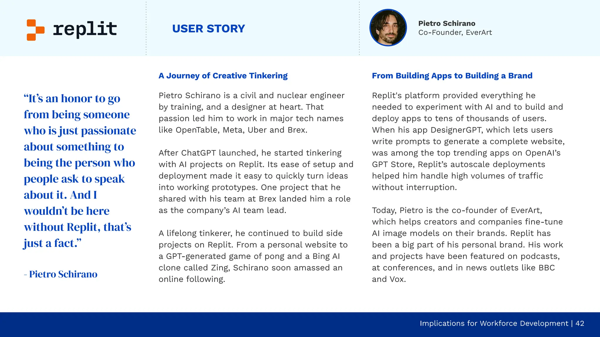 USER STORY
A Journey of Creative Tinkering
Pietro Schirano is a civil and nuclear engineer
by training, and a designer at heart. That
passion led him to work in major tech names
like OpenTable, Meta, Uber and Brex.
After ChatGPT launched, he started tinkering
with AI projects on Replit. Its ease of setup and
deployment made it easy to quickly turn ideas
into working prototypes. One project that he
shared with his team at Brex landed him a role
as the company’s AI team lead.
A lifelong tinkerer, he continued to build side
projects on Replit. From a personal website to
a GPT-generated game of pong and a Bing AI
clone called Zing, Schirano soon amassed an
online following.
Implications for Workforce Development | 42
From Building Apps to Building a Brand
Replit's platform provided everything he
needed to experiment with AI and to build and
deploy apps to tens of thousands of users.
When his app DesignerGPT, which lets users
write prompts to generate a complete website,
was among the top trending apps on OpenAI’s
GPT Store, Replit’s autoscale deployments
helped him handle high volumes of traffic
without interruption.
Today, Pietro is the co-founder of EverArt,
which helps creators and companies ﬁne-tune
AI image models on their brands. Replit has
been a big part of his personal brand. His work
and projects have been featured on podcasts,
at conferences, and in news outlets like BBC
and Vox.
“It’s an honor to go
from being someone
who is just passionate
about something to
being the person who
people ask to speak
about it. And I
wouldn’t be here
without Replit, that’s
just a fact.”
- Pietro Schirano
Pietro Schirano
Co-Founder, EverArt
 
