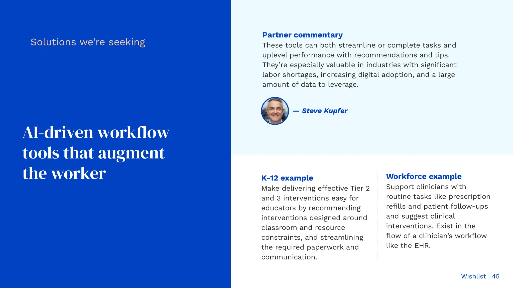 Wishlist | 45
AI-driven workflow
tools that augment
the worker
Partner commentary
These tools can both streamline or complete tasks and
uplevel performance with recommendations and tips.
They’re especially valuable in industries with signiﬁcant
labor shortages, increasing digital adoption, and a large
amount of data to leverage.
Solutions we’re seeking
K-12 example
Make delivering effective Tier 2
and 3 interventions easy for
educators by recommending
interventions designed around
classroom and resource
constraints, and streamlining
the required paperwork and
communication.
Workforce example
Support clinicians with
routine tasks like prescription
reﬁlls and patient follow-ups
and suggest clinical
interventions. Exist in the
ﬂow of a clinician’s workﬂow
like the EHR.
— Steve Kupfer
 
