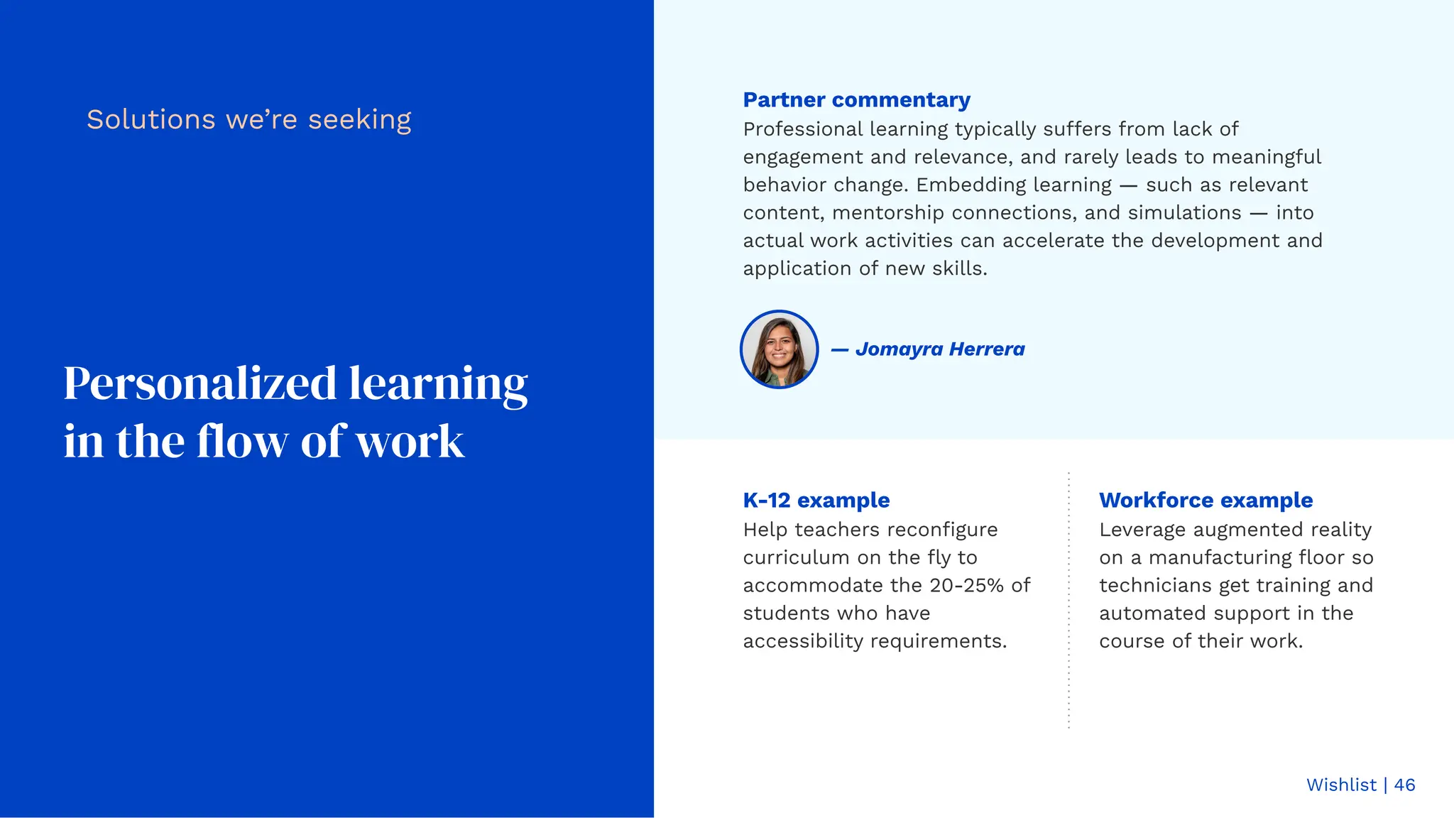 Wishlist | 46
Personalized learning
in the flow of work
Workforce example
Leverage augmented reality
on a manufacturing ﬂoor so
technicians get training and
automated support in the
course of their work.
Solutions we’re seeking
Partner commentary
Professional learning typically suffers from lack of
engagement and relevance, and rarely leads to meaningful
behavior change. Embedding learning — such as relevant
content, mentorship connections, and simulations — into
actual work activities can accelerate the development and
application of new skills.
K-12 example
Help teachers reconﬁgure
curriculum on the ﬂy to
accommodate the 20-25% of
students who have
accessibility requirements.
— Jomayra Herrera
 