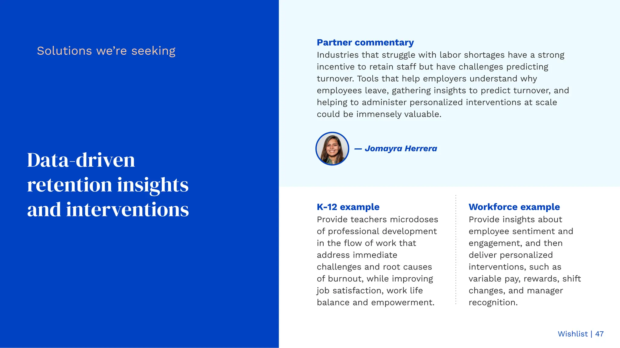 Wishlist | 47
Data-driven
retention insights
and interventions
Solutions we’re seeking
Workforce example
Provide insights about
employee sentiment and
engagement, and then
deliver personalized
interventions, such as
variable pay, rewards, shift
changes, and manager
recognition.
K-12 example
Provide teachers microdoses
of professional development
in the ﬂow of work that
address immediate
challenges and root causes
of burnout, while improving
job satisfaction, work life
balance and empowerment.
Partner commentary
Industries that struggle with labor shortages have a strong
incentive to retain staff but have challenges predicting
turnover. Tools that help employers understand why
employees leave, gathering insights to predict turnover, and
helping to administer personalized interventions at scale
could be immensely valuable.
— Jomayra Herrera
 