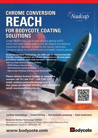 www.bodycote.com
Under REACH the use of hard chrome plating (HCP),
which has been widely used in the aerospace and defence
industries for decades, is soon to be heavily restricted.
Concerns about its environmental and health impacts persist.
Bodycote Surface Technology can offer you an environmentally
friendly coating solution as a direct alternative to chrome plate,
providing superior wear and corrosion resistance.
Talk to us today about our coating solutions:
HVOF  Plasma Thermal Spray
Thermochemical ceramic technology
High precision finishing: Grinding, Super-finishing  NDT
Please contact Andrew Corless on telephone
number +44 151 546 2147 / +44 7799 131352
email: andrew.corless@bodycote.com or
Sue Jones on +44 1625 505380 / +44 7768 235612
email: sue.jones@bodycote.com
surface technology | metal joining | hot isostatic pressing | heat treatment
CHROME CONVERSION
REACHFOR BODYCOTE COATING
SOLUTIONS
©Bodycoteplc2015–Ref:ID184518,DesignbyID
Bodycote Surface Technology Limited
Springwood Court, Springwood Close, Tytherington Business Park,
Macclesfield, Cheshire, SK10 2XF, UK
 