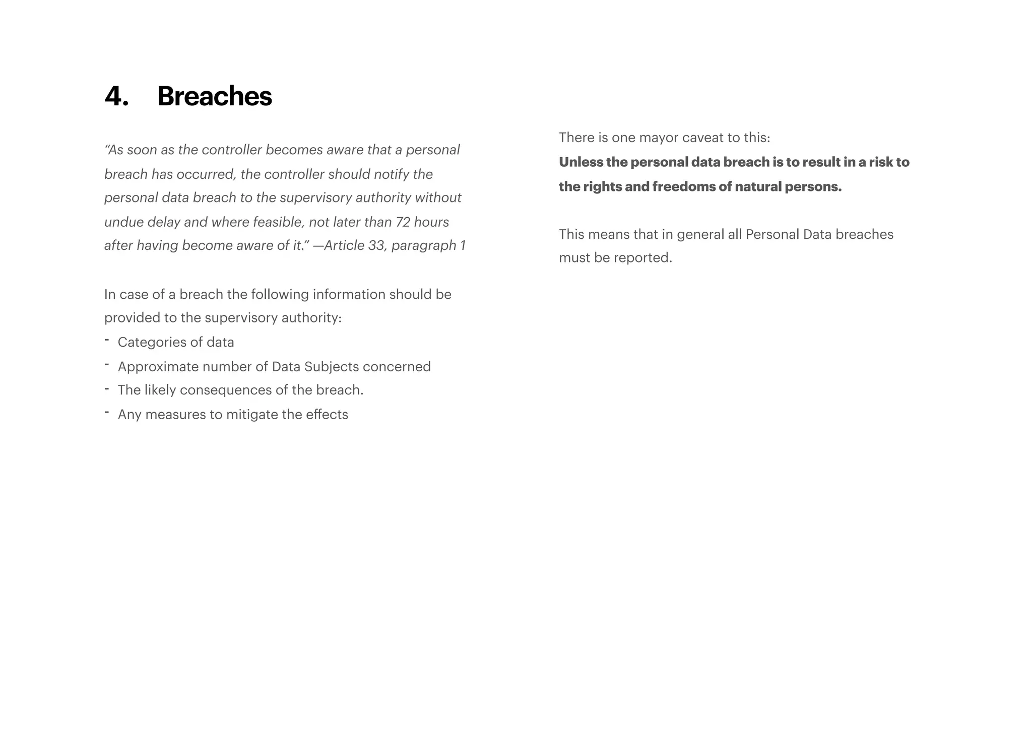 4. Breaches
“As soon as the controller becomes aware that a personal
breach has occurred, the controller should notify the
personal data breach to the supervisory authority without
undue delay and where feasible, not later than 72 hours
after having become aware of it.” —Article 33, paragraph 1
In case of a breach the following information should be
provided to the supervisory authority:
- Categories of data
- Approximate number of Data Subjects concerned
- The likely consequences of the breach.
- Any measures to mitigate the eﬀects
There is one mayor caveat to this:
Unless the personal data breach is to result in a risk to
the rights and freedoms of natural persons.
This means that in general all Personal Data breaches
must be reported.
 