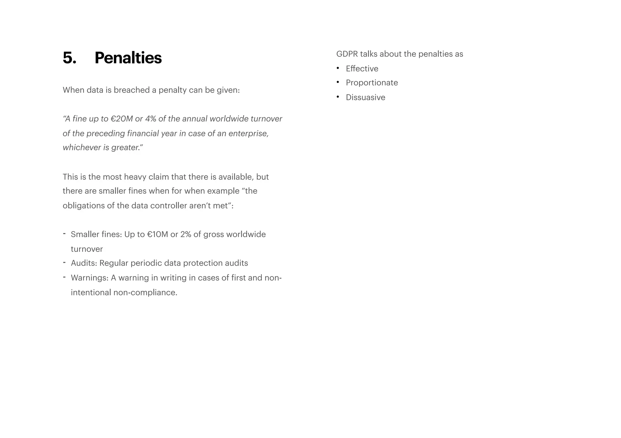 5. Penalties
When data is breached a penalty can be given:
“A fine up to €20M or 4% of the annual worldwide turnover
of the preceding financial year in case of an enterprise,
whichever is greater.”
This is the most heavy claim that there is available, but
there are smaller fines when for when example “the
obligations of the data controller aren’t met”:
- Smaller fines: Up to €10M or 2% of gross worldwide
turnover
- Audits: Regular periodic data protection audits
- Warnings: A warning in writing in cases of first and non-
intentional non-compliance. 
GDPR talks about the penalties as
• Eﬀective
• Proportionate
• Dissuasive 
 