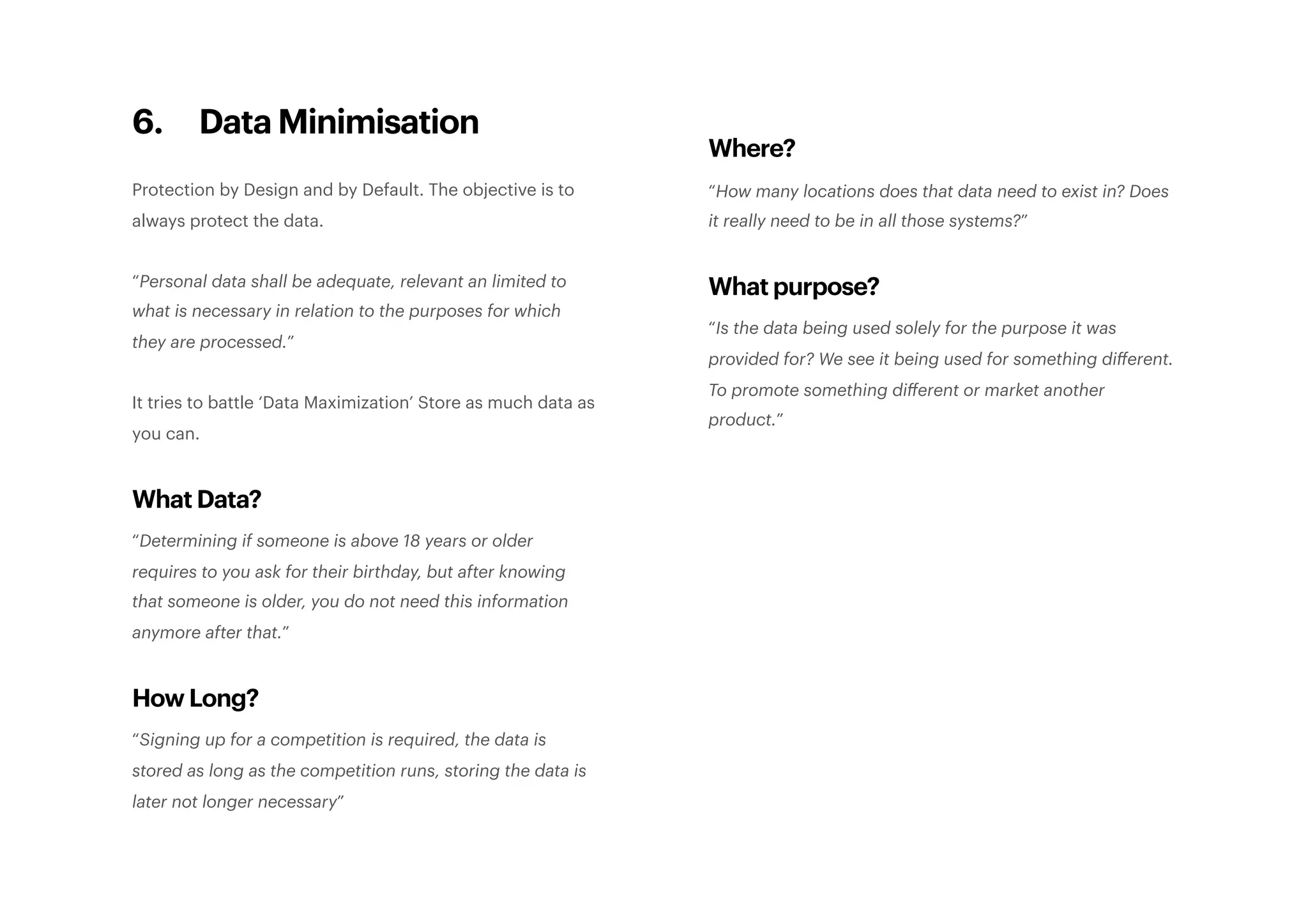 6. Data Minimisation
Protection by Design and by Default. The objective is to
always protect the data.
“Personal data shall be adequate, relevant an limited to
what is necessary in relation to the purposes for which
they are processed.”
It tries to battle ‘Data Maximization’ Store as much data as
you can.
What Data?
“Determining if someone is above 18 years or older
requires to you ask for their birthday, but after knowing
that someone is older, you do not need this information
anymore after that.”
How Long?
“Signing up for a competition is required, the data is
stored as long as the competition runs, storing the data is
later not longer necessary”
Where?
“How many locations does that data need to exist in? Does
it really need to be in all those systems?”
What purpose?
“Is the data being used solely for the purpose it was
provided for? We see it being used for something diﬀerent.
To promote something diﬀerent or market another
product.” 
 