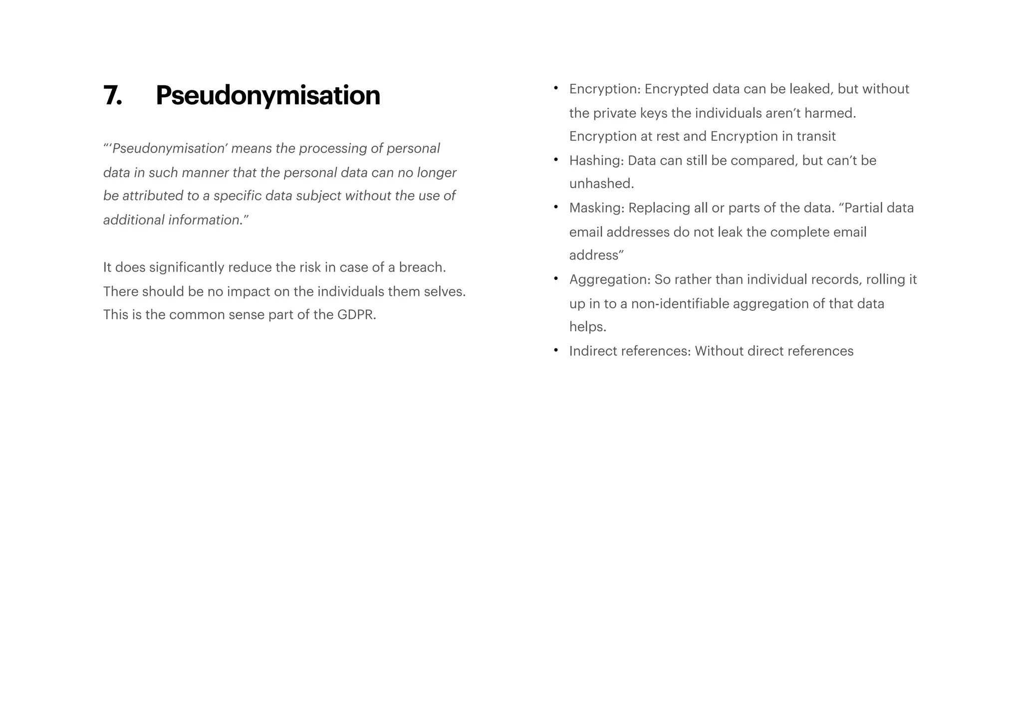 7. Pseudonymisation
“‘Pseudonymisation’ means the processing of personal
data in such manner that the personal data can no longer
be attributed to a specific data subject without the use of
additional information.”
It does significantly reduce the risk in case of a breach.
There should be no impact on the individuals them selves.
This is the common sense part of the GDPR.
• Encryption: Encrypted data can be leaked, but without
the private keys the individuals aren’t harmed.
Encryption at rest and Encryption in transit
• Hashing: Data can still be compared, but can’t be
unhashed.
• Masking: Replacing all or parts of the data. “Partial data
email addresses do not leak the complete email
address”
• Aggregation: So rather than individual records, rolling it
up in to a non-identifiable aggregation of that data
helps.
• Indirect references: Without direct references
 