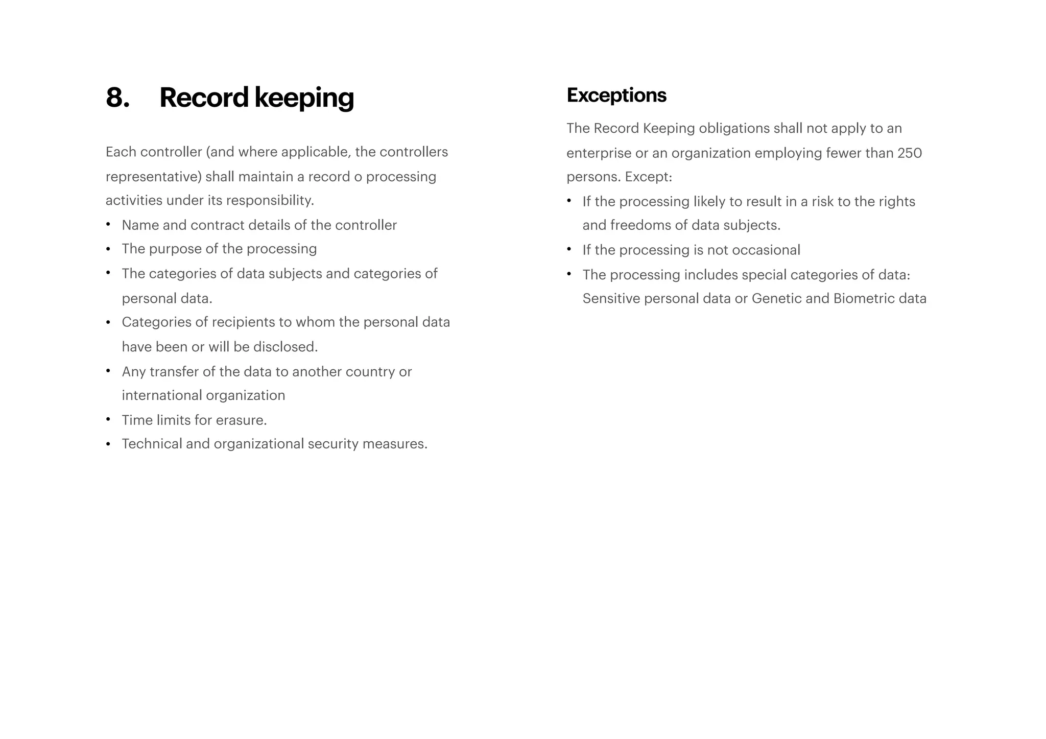 8. Record keeping
Each controller (and where applicable, the controllers
representative) shall maintain a record o processing
activities under its responsibility.
• Name and contract details of the controller
• The purpose of the processing
• The categories of data subjects and categories of
personal data.
• Categories of recipients to whom the personal data
have been or will be disclosed.
• Any transfer of the data to another country or
international organization
• Time limits for erasure.
• Technical and organizational security measures. 
Exceptions
The Record Keeping obligations shall not apply to an
enterprise or an organization employing fewer than 250
persons. Except:
• If the processing likely to result in a risk to the rights
and freedoms of data subjects.
• If the processing is not occasional
• The processing includes special categories of data:
Sensitive personal data or Genetic and Biometric data 
 