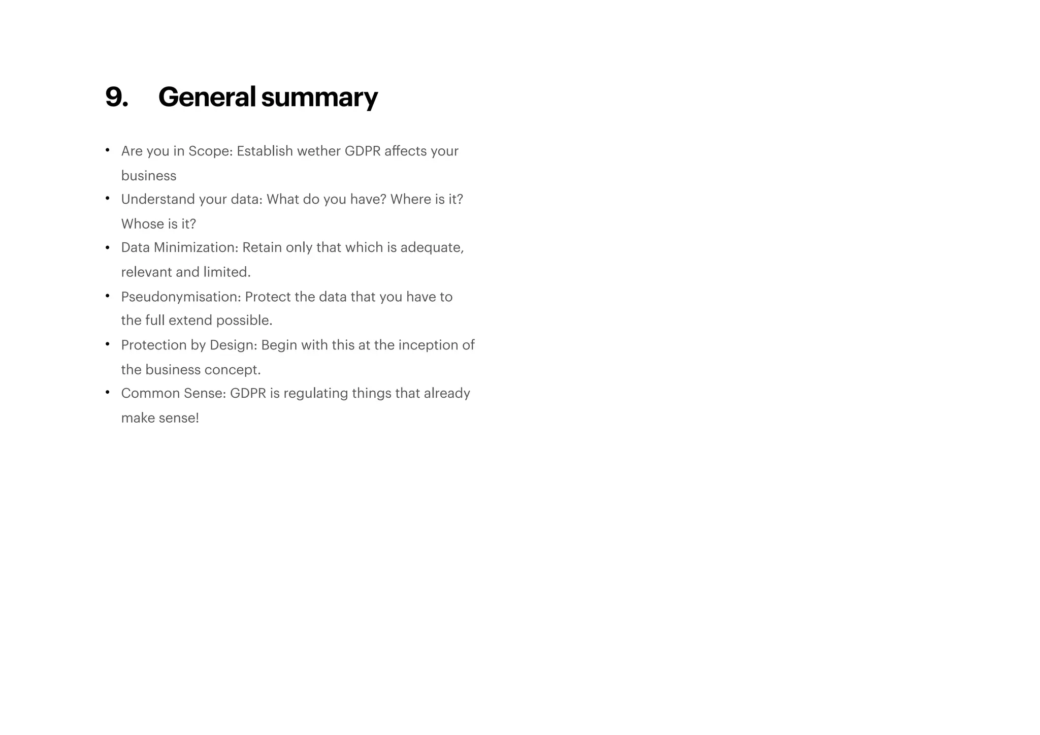 9. General summary
• Are you in Scope: Establish wether GDPR aﬀects your
business
• Understand your data: What do you have? Where is it?
Whose is it?
• Data Minimization: Retain only that which is adequate,
relevant and limited.
• Pseudonymisation: Protect the data that you have to
the full extend possible.
• Protection by Design: Begin with this at the inception of
the business concept.
• Common Sense: GDPR is regulating things that already
make sense! 
 