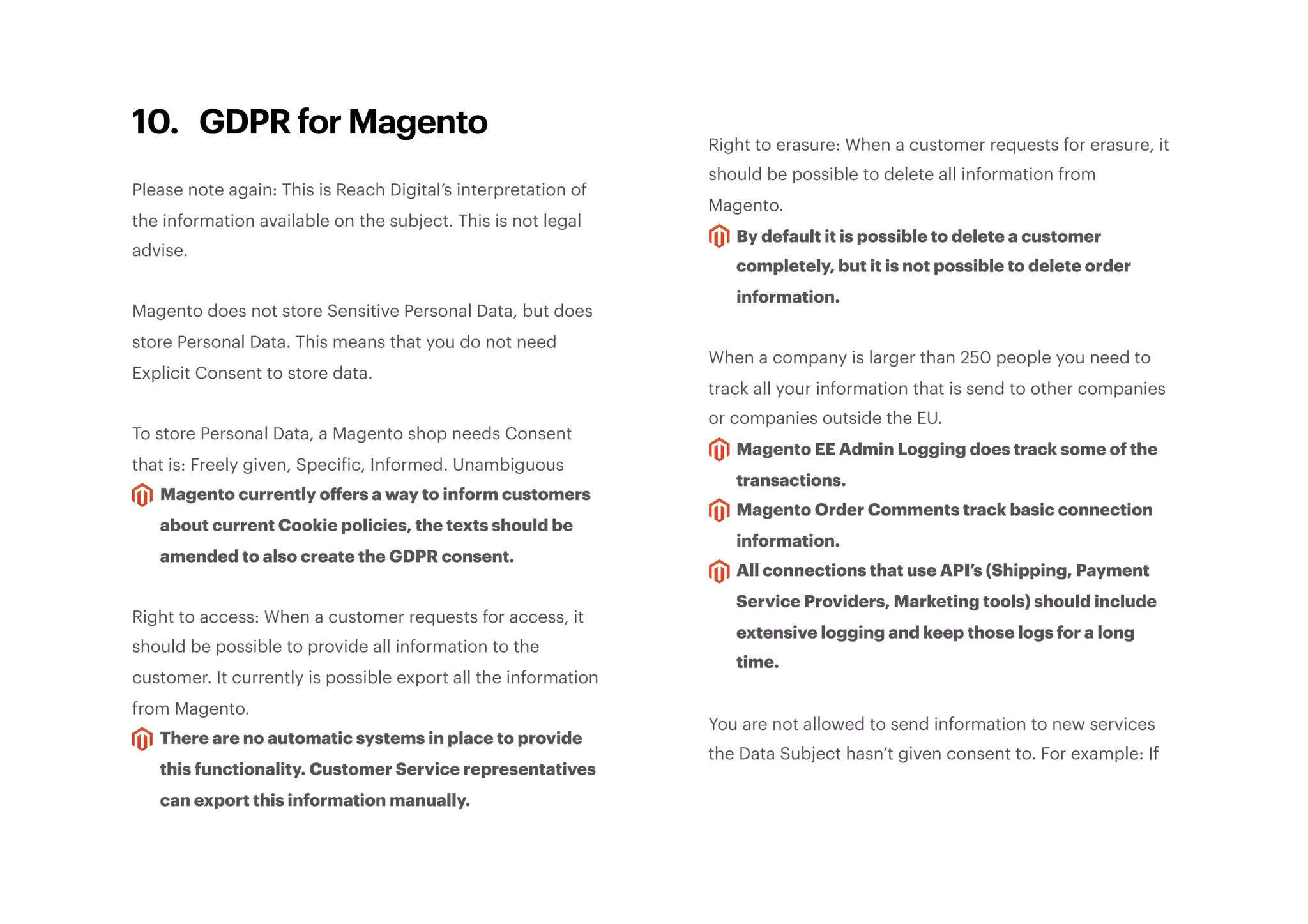 10. GDPR for Magento
Please note again: This is Reach Digital’s interpretation of
the information available on the subject. This is not legal
advise.
Magento does not store Sensitive Personal Data, but does
store Personal Data. This means that you do not need
Explicit Consent to store data.
To store Personal Data, a Magento shop needs Consent
that is: Freely given, Specific, Informed. Unambiguous
Magento currently oﬀers a way to inform customers
about current Cookie policies, the texts should be
amended to also create the GDPR consent.
Right to access: When a customer requests for access, it
should be possible to provide all information to the
customer. It currently is possible export all the information
from Magento.
There are no automatic systems in place to provide
this functionality. Customer Service representatives
can export this information manually.
Right to erasure: When a customer requests for erasure, it
should be possible to delete all information from
Magento.
By default it is possible to delete a customer
completely, but it is not possible to delete order
information.
When a company is larger than 250 people you need to
track all your information that is send to other companies
or companies outside the EU.
Magento EE Admin Logging does track some of the
transactions.
Magento Order Comments track basic connection
information.
All connections that use API’s (Shipping, Payment
Service Providers, Marketing tools) should include
extensive logging and keep those logs for a long
time.
You are not allowed to send information to new services
the Data Subject hasn’t given consent to. For example: If
 
