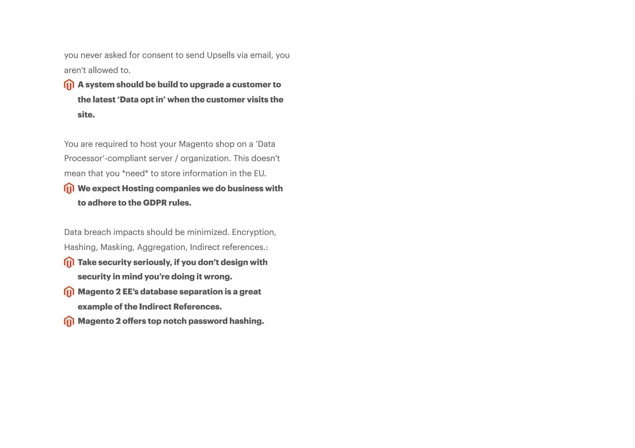 you never asked for consent to send Upsells via email, you
aren’t allowed to.
A system should be build to upgrade a customer to
the latest ‘Data opt in’ when the customer visits the
site.
You are required to host your Magento shop on a ‘Data
Processor’-compliant server / organization. This doesn’t
mean that you *need* to store information in the EU.
We expect Hosting companies we do business with
to adhere to the GDPR rules.
Data breach impacts should be minimized. Encryption,
Hashing, Masking, Aggregation, Indirect references.:
Take security seriously, if you don’t design with
security in mind you’re doing it wrong.
Magento 2 EE’s database separation is a great
example of the Indirect References.
Magento 2 oﬀers top notch password hashing.
 