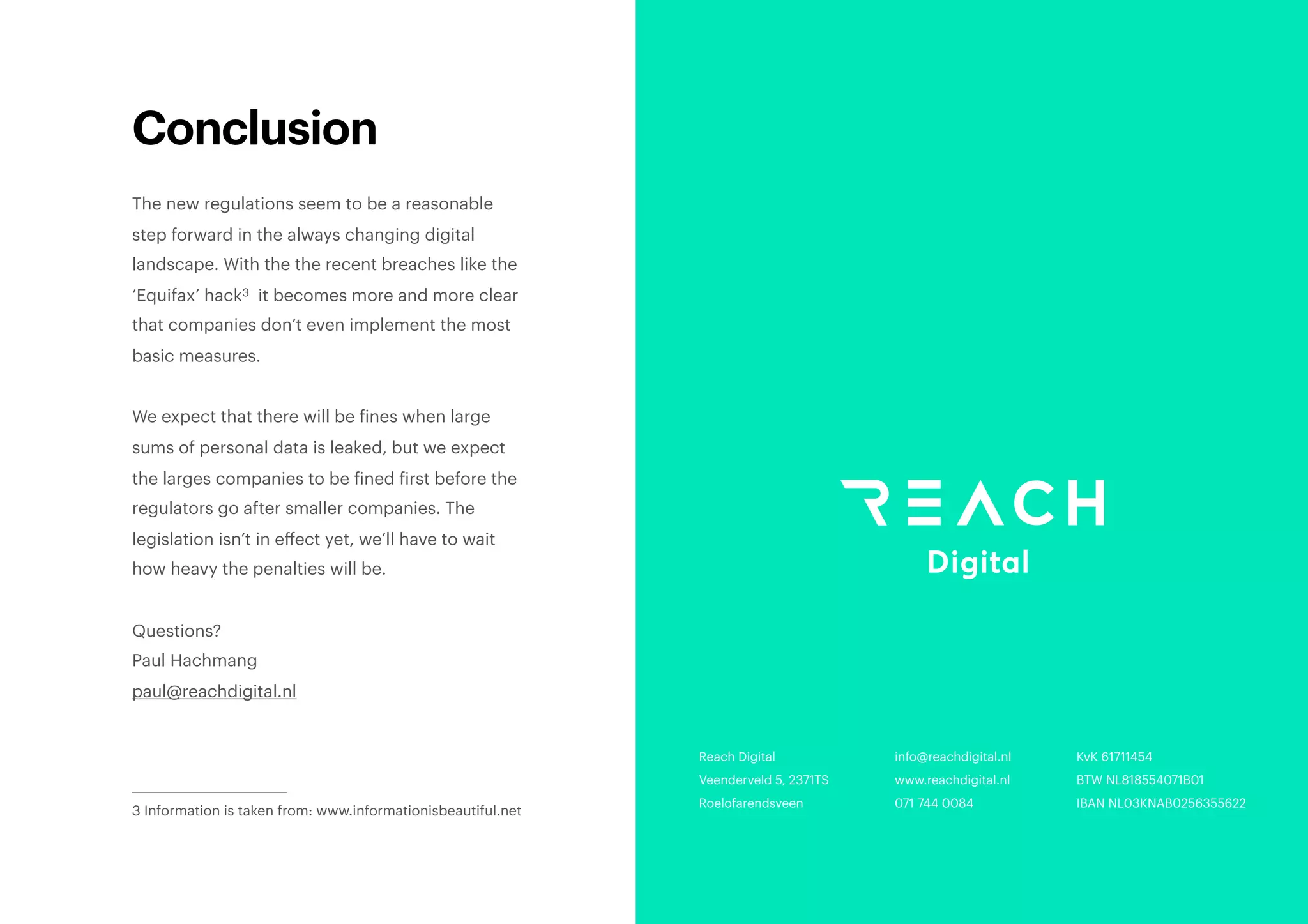 Conclusion
The new regulations seem to be a reasonable
step forward in the always changing digital
landscape. With the the recent breaches like the
‘Equifax’ hack it becomes more and more clear3
that companies don’t even implement the most
basic measures.
We expect that there will be fines when large
sums of personal data is leaked, but we expect
the larges companies to be fined first before the
regulators go after smaller companies. The
legislation isn’t in eﬀect yet, we’ll have to wait
how heavy the penalties will be.
Questions?
Paul Hachmang
paul@reachdigital.nl
Information is taken from: www.informationisbeautiful.net3
Reach Digital
Veenderveld 5, 2371TS
Roelofarendsveen
KvK 61711454
BTW NL818554071B01 
IBAN NL03KNAB0256355622 
info@reachdigital.nl
www.reachdigital.nl
071 744 0084
 